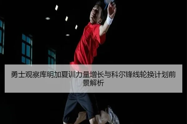 勇士观察库明加夏训力量增长与科尔锋线轮换计划前景解析