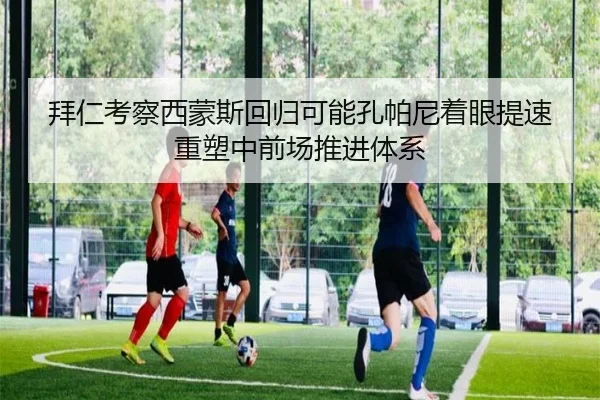 拜仁考察西蒙斯回归可能孔帕尼着眼提速重塑中前场推进体系