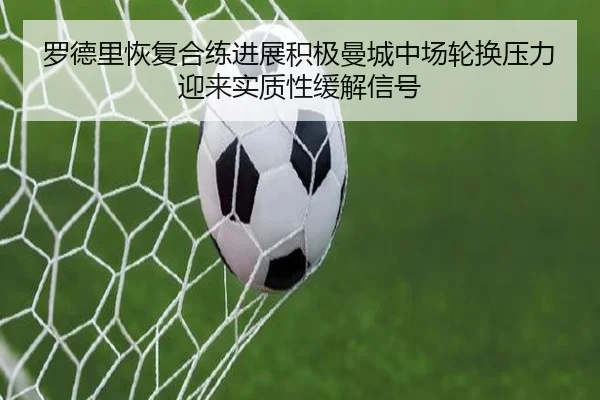 罗德里恢复合练进展积极曼城中场轮换压力迎来实质性缓解信号